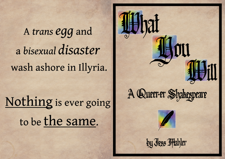 On the right in black text: A trans egg and a bisexual disaster wash ashore in Illyria. Nothing is ever going to be the same.  On the left, Cover of What You Will: Black calligraphy on 'parchment' background, "What You Will" -- capital letters backed by rainbow squares. "A Queer-er Shakespeare" black quill on rainbow square "By Jess Mahler"